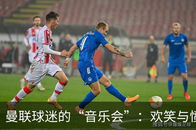 曼联球迷的“音乐会”：欢笑与愤怒交织的现场